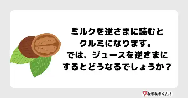 なぞなぞクイズ3018（小学生向けむずかしい）答え付き問題・無料・ミルクを逆さまに読むとクルミになります。では、ジュースを逆さまにするとどうなるでしょうか？