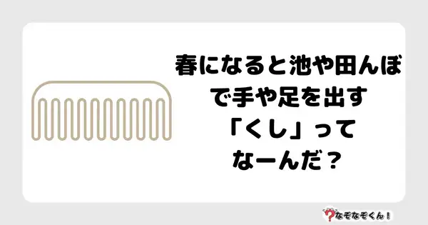 なぞなぞクイズ1025（幼稚園かんたん）答え付き問題・無料・春になると池や田んぼで手や足を出す「くし」ってなーんだ？7文字だよ！