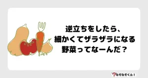 なぞなぞ小学生3024(むずかしい)逆立ちをしたら、細かくてザラザラになる野菜ってなーんだ？