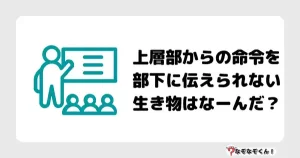 なぞなぞマニア7026（上級） 上層部からの命令を部下に伝えられない生き物はなーんだ？