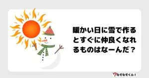なぞなぞマニア7015（上級） 暖かい日に雪で作るとすぐに仲良くなれるものはなーんだ？