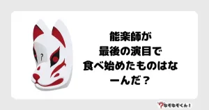 なぞなぞマニア7010（上級） 能楽師が最後の演目で食べ始めたものはなーんだ？
