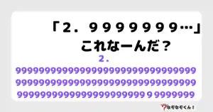 なぞなぞマニア7021（上級） 「２．９９９９９９９…」これなーんだ？
