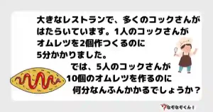 なぞなぞ小学生3054（むずかしい） "大きなレストランで、多くのコックさんがはたらいています。1人のコックさんがオムレツを2個作つくるのに5分かかりました。 では、5人のコックさんが10個のオムレツを作るのに何分なんふんかかるでしょうか？"