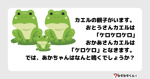 なぞなぞ幼稚園1039（かんたん） カエルの親子がいます。おとうさんカエルは｢ケロケロケロ｣おかあさんカエルは「ケロケロ」となきます。では、あかちゃんはなんと鳴くでしょうか？