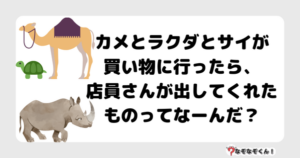 なぞなぞ幼稚園1034（かんたん） カメとラクダとサイが買い物に行ったら、店員さんが出してくれたものってなーんだ？