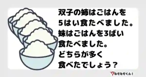 なぞなぞオトナ5049（中級） 双子の姉はごはんを5はい食たべました。妹はごはんを3ばい食たべました。どちらが多く食べたでしょう？