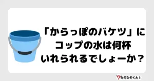 なぞなぞマニア7027（上級） 「からっぽのバケツ」にコップの水は何杯いれられるでしょーか？