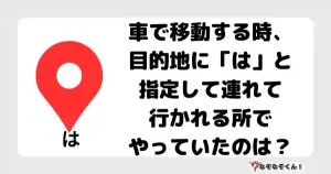 なぞなぞマニア7042（上級） 車で移動する時、目的地に「は」と指定して連れて行かれる所でやっていたのは？