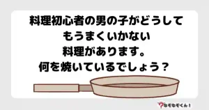なぞなぞマニア7048（上級） 料理初心者の男の子がどうしてもうまくいかない料理があります。何を焼いているでしょう？