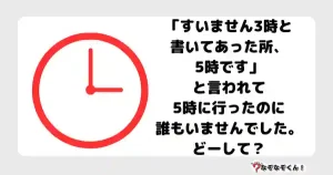 なぞなぞオトナ5070（中級） 「すいません3時と書いてあった所、5時です」と言われて5時に行ったのに誰もいませんでした。どーして？