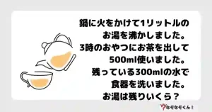 なぞなぞマニア7051（上級） "鍋に火をかけて1リットルのお湯を沸かしました。3時のおやつにお茶を出して500ml使いました。 残っている300mlの水で食器を洗いました。お湯は残りいくら？　"