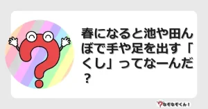 なぞなぞクイズ（幼稚園かんたん）1025イラスト・絵・ヒント・答え付き問題・無料・春になると池や田んぼで手や足を出す「くし」ってなーんだ？