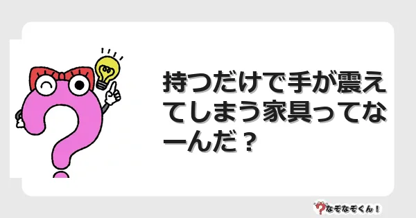 なぞなぞクイズ（幼稚園かんたん）1042イラスト・絵・ヒント・答え付き問題・無料・持つだけで手が震えてしまう家具ってなーんだ？