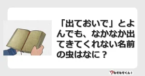 なぞなぞクイズ（幼稚園かんたん）1120イラスト・絵・ヒント・答え付き問題・無料・「出ておいで」とよんでも、なかなか出てきてくれない名前の虫はなに？